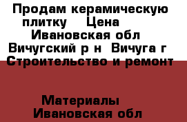 Продам керамическую плитку. › Цена ­ 250 - Ивановская обл., Вичугский р-н, Вичуга г. Строительство и ремонт » Материалы   . Ивановская обл.